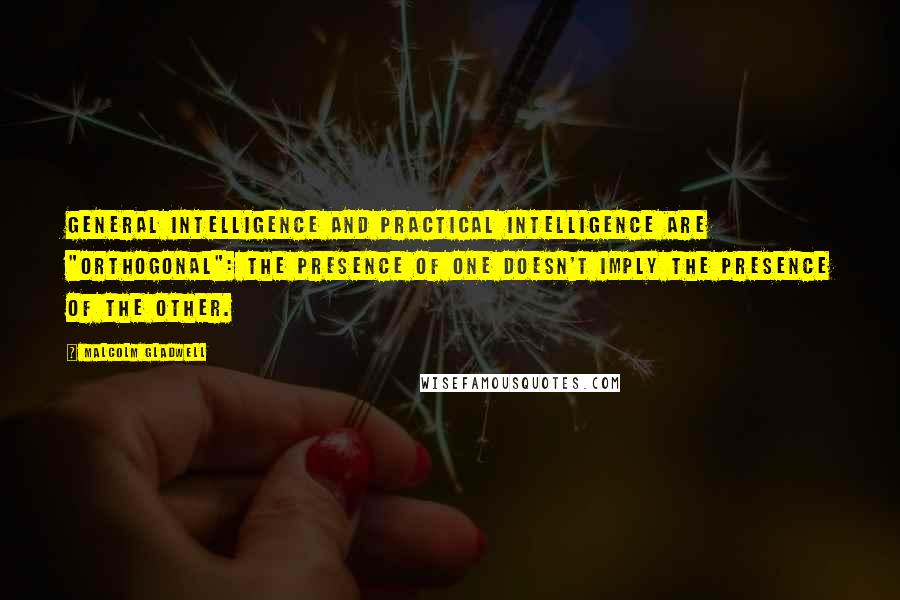 Malcolm Gladwell Quotes: General intelligence and practical intelligence are "orthogonal": the presence of one doesn't imply the presence of the other.