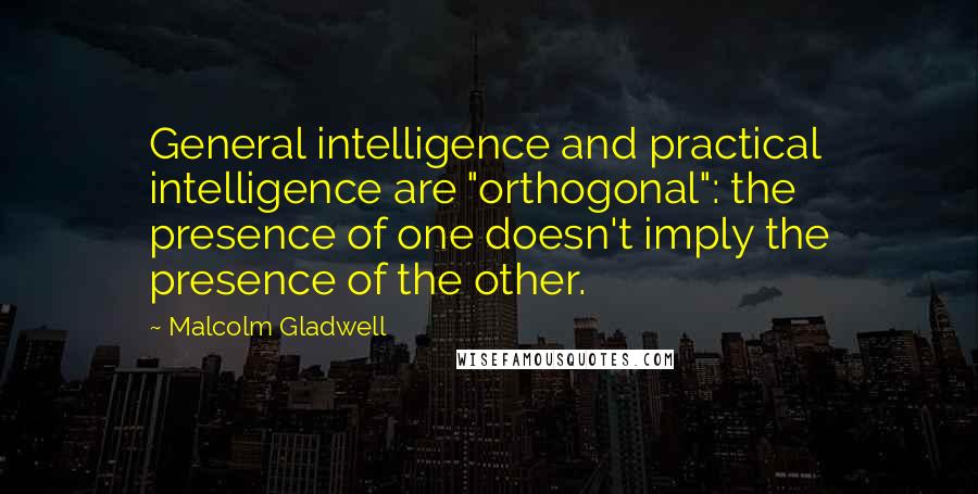 Malcolm Gladwell Quotes: General intelligence and practical intelligence are "orthogonal": the presence of one doesn't imply the presence of the other.