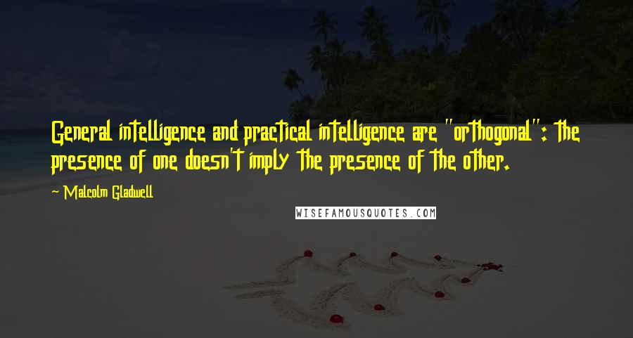 Malcolm Gladwell Quotes: General intelligence and practical intelligence are "orthogonal": the presence of one doesn't imply the presence of the other.