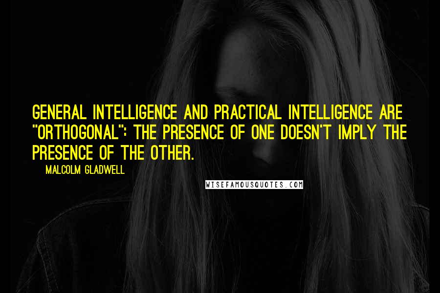 Malcolm Gladwell Quotes: General intelligence and practical intelligence are "orthogonal": the presence of one doesn't imply the presence of the other.