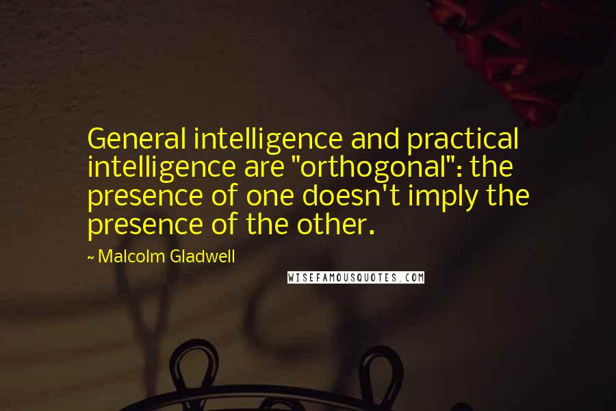 Malcolm Gladwell Quotes: General intelligence and practical intelligence are "orthogonal": the presence of one doesn't imply the presence of the other.