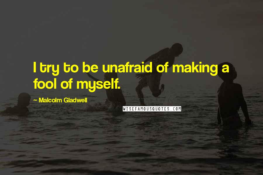 Malcolm Gladwell Quotes: I try to be unafraid of making a fool of myself.