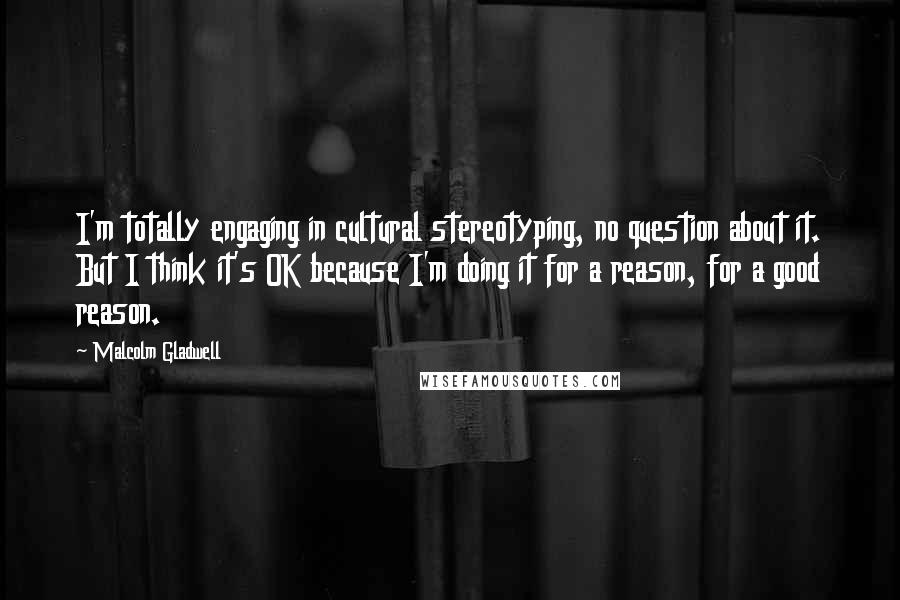 Malcolm Gladwell Quotes: I'm totally engaging in cultural stereotyping, no question about it. But I think it's OK because I'm doing it for a reason, for a good reason.