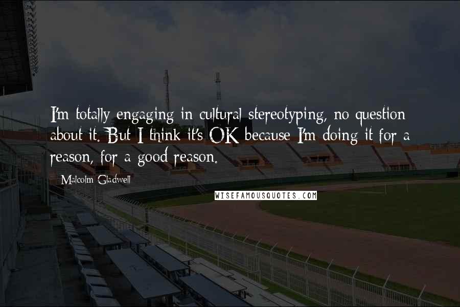 Malcolm Gladwell Quotes: I'm totally engaging in cultural stereotyping, no question about it. But I think it's OK because I'm doing it for a reason, for a good reason.