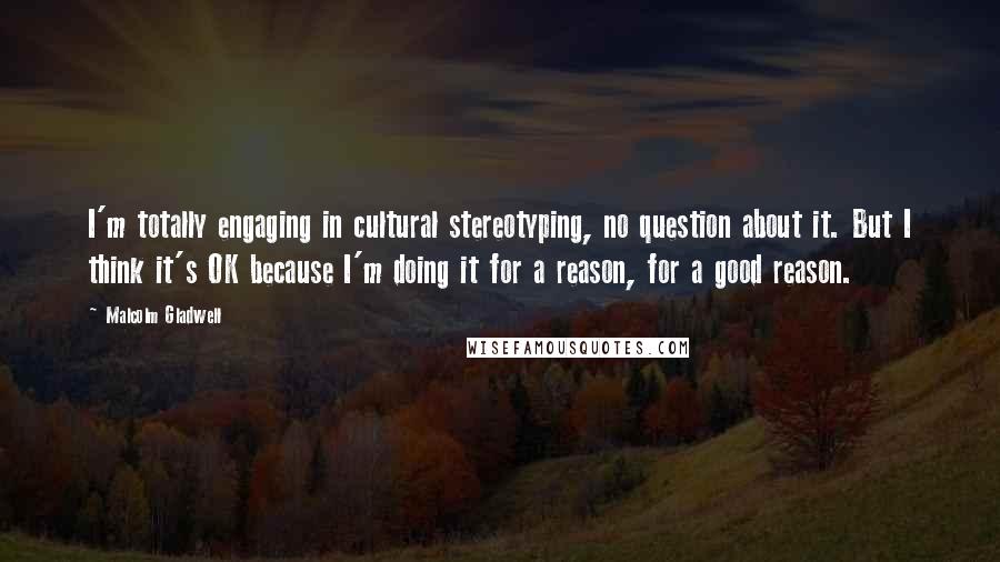 Malcolm Gladwell Quotes: I'm totally engaging in cultural stereotyping, no question about it. But I think it's OK because I'm doing it for a reason, for a good reason.