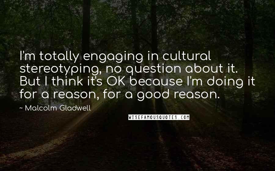 Malcolm Gladwell Quotes: I'm totally engaging in cultural stereotyping, no question about it. But I think it's OK because I'm doing it for a reason, for a good reason.