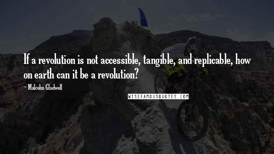 Malcolm Gladwell Quotes: If a revolution is not accessible, tangible, and replicable, how on earth can it be a revolution?