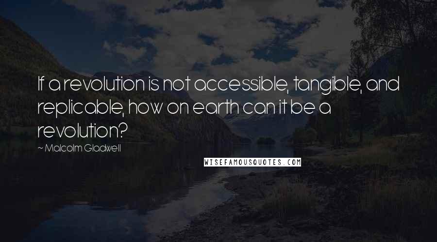 Malcolm Gladwell Quotes: If a revolution is not accessible, tangible, and replicable, how on earth can it be a revolution?