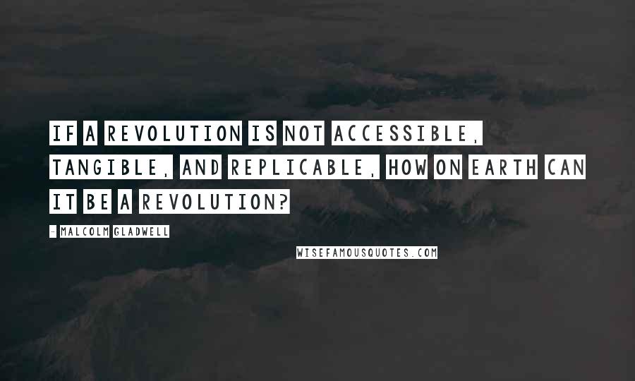 Malcolm Gladwell Quotes: If a revolution is not accessible, tangible, and replicable, how on earth can it be a revolution?