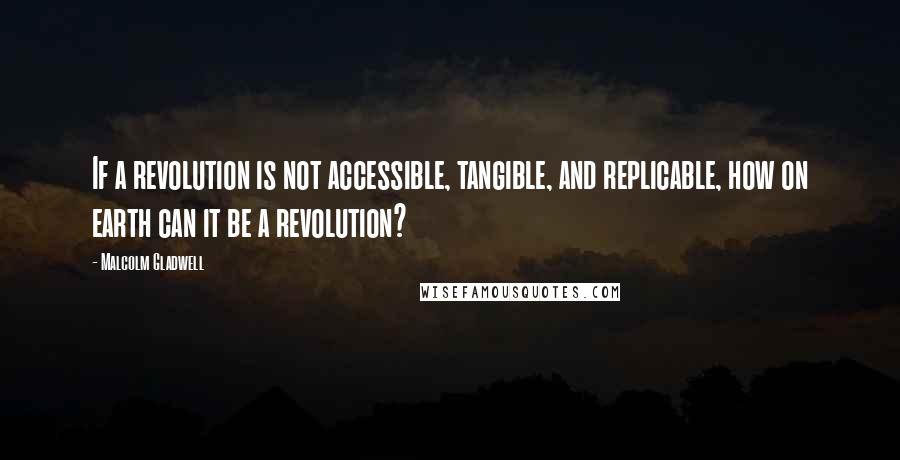 Malcolm Gladwell Quotes: If a revolution is not accessible, tangible, and replicable, how on earth can it be a revolution?