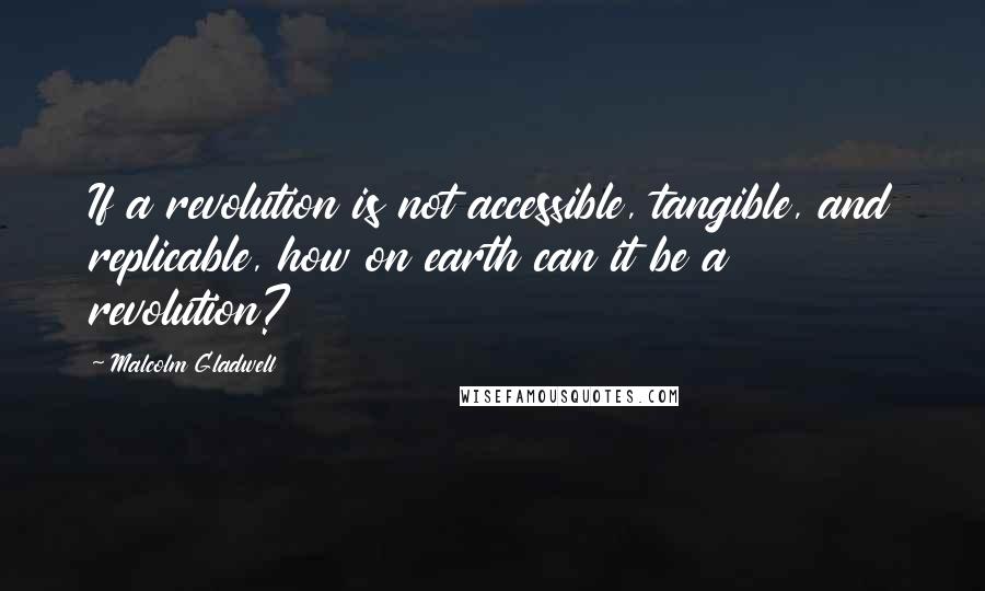Malcolm Gladwell Quotes: If a revolution is not accessible, tangible, and replicable, how on earth can it be a revolution?