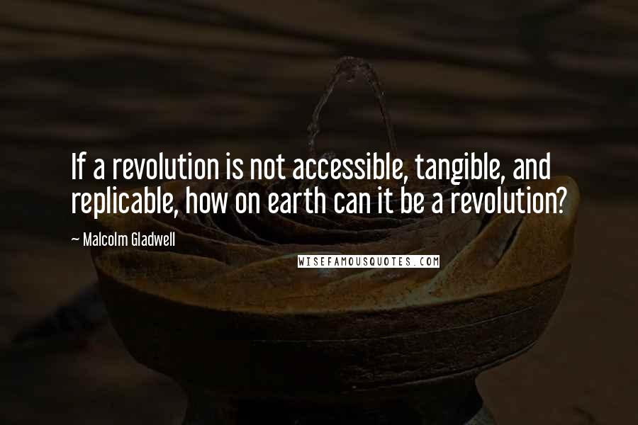 Malcolm Gladwell Quotes: If a revolution is not accessible, tangible, and replicable, how on earth can it be a revolution?