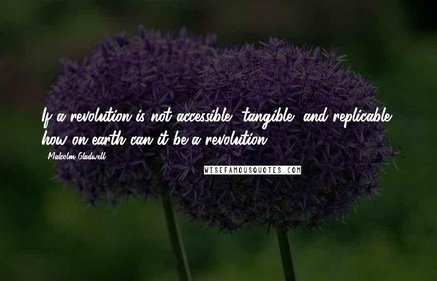 Malcolm Gladwell Quotes: If a revolution is not accessible, tangible, and replicable, how on earth can it be a revolution?
