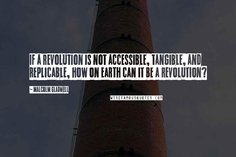 Malcolm Gladwell Quotes: If a revolution is not accessible, tangible, and replicable, how on earth can it be a revolution?