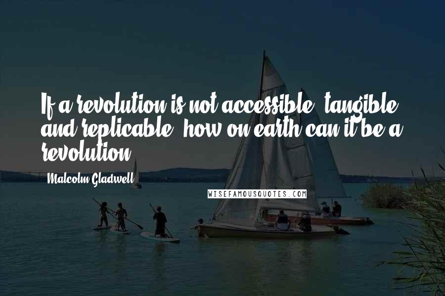 Malcolm Gladwell Quotes: If a revolution is not accessible, tangible, and replicable, how on earth can it be a revolution?