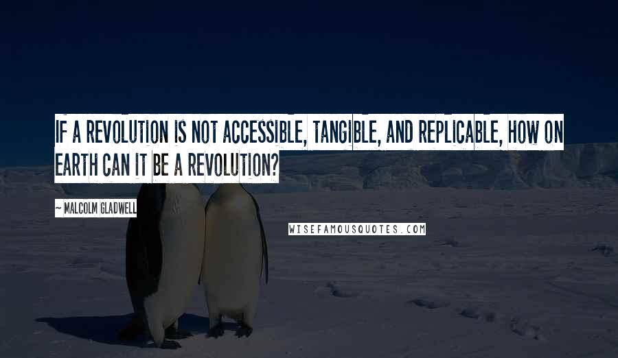 Malcolm Gladwell Quotes: If a revolution is not accessible, tangible, and replicable, how on earth can it be a revolution?