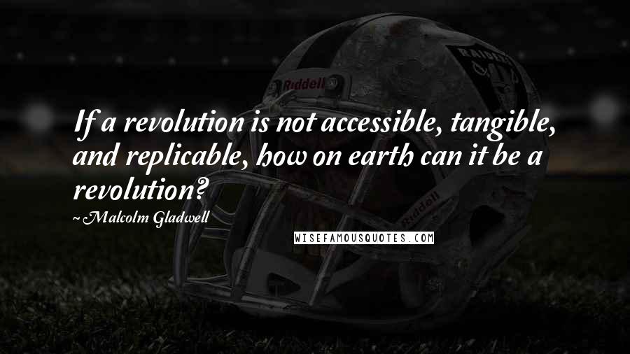 Malcolm Gladwell Quotes: If a revolution is not accessible, tangible, and replicable, how on earth can it be a revolution?