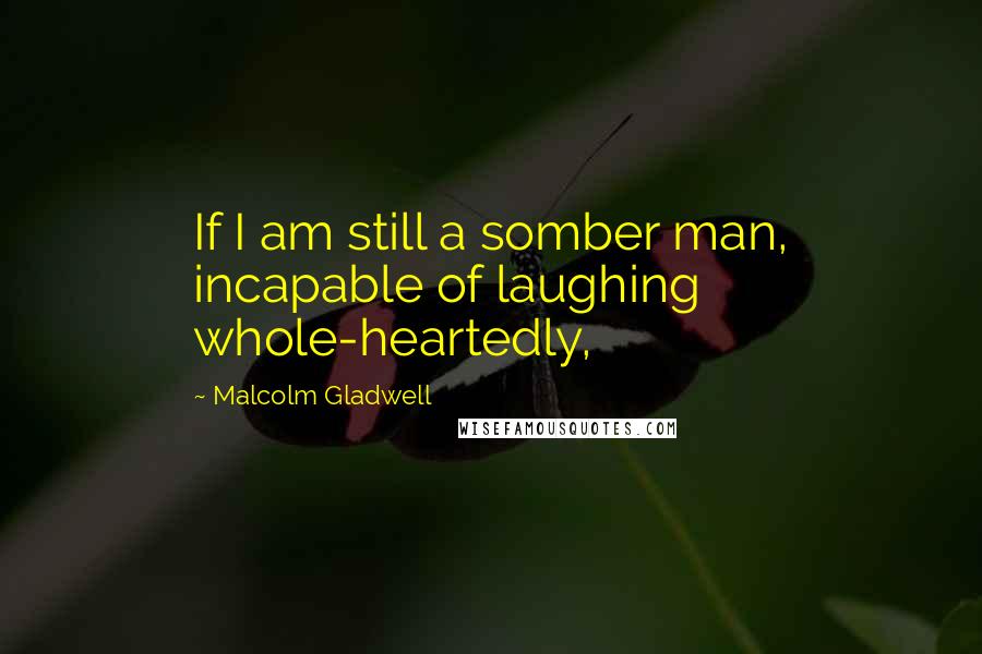 Malcolm Gladwell Quotes: If I am still a somber man, incapable of laughing whole-heartedly,