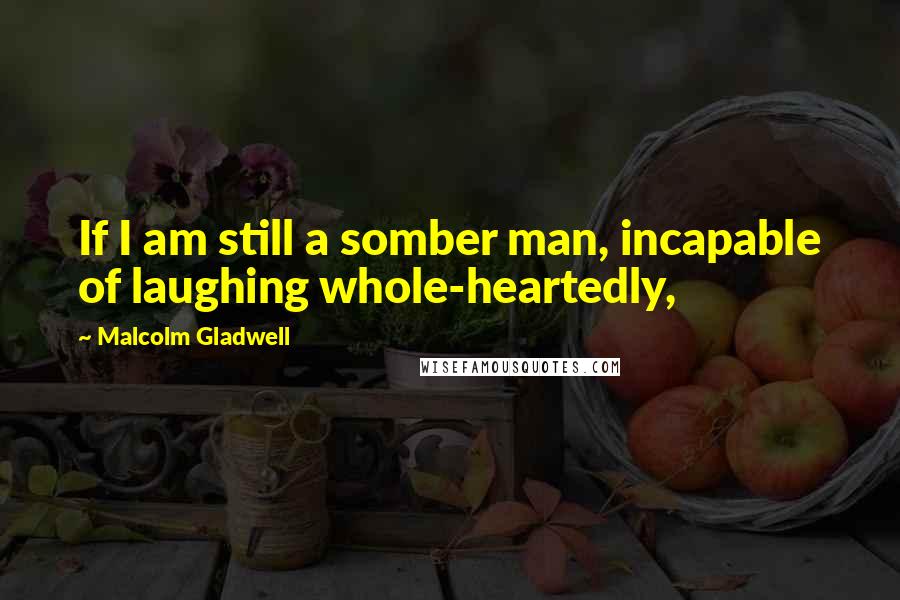Malcolm Gladwell Quotes: If I am still a somber man, incapable of laughing whole-heartedly,