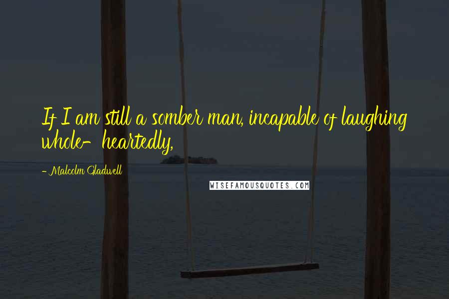 Malcolm Gladwell Quotes: If I am still a somber man, incapable of laughing whole-heartedly,