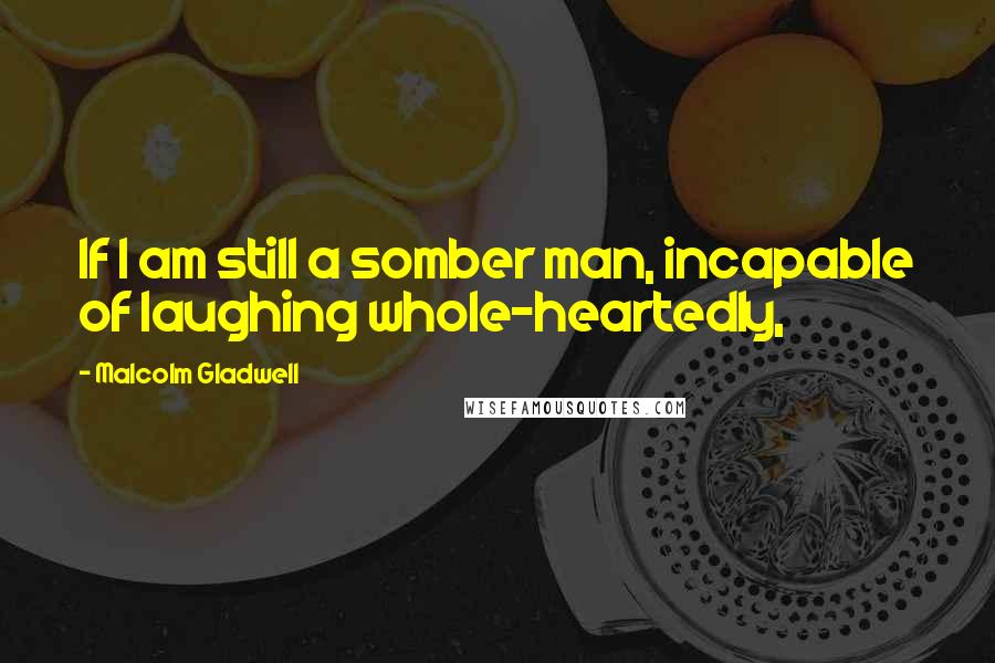 Malcolm Gladwell Quotes: If I am still a somber man, incapable of laughing whole-heartedly,