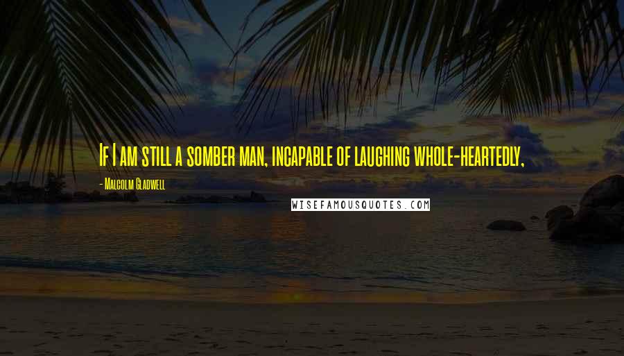 Malcolm Gladwell Quotes: If I am still a somber man, incapable of laughing whole-heartedly,