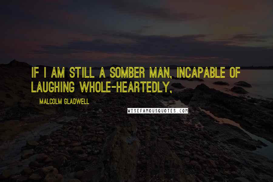 Malcolm Gladwell Quotes: If I am still a somber man, incapable of laughing whole-heartedly,