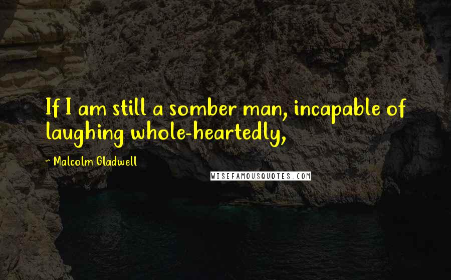 Malcolm Gladwell Quotes: If I am still a somber man, incapable of laughing whole-heartedly,