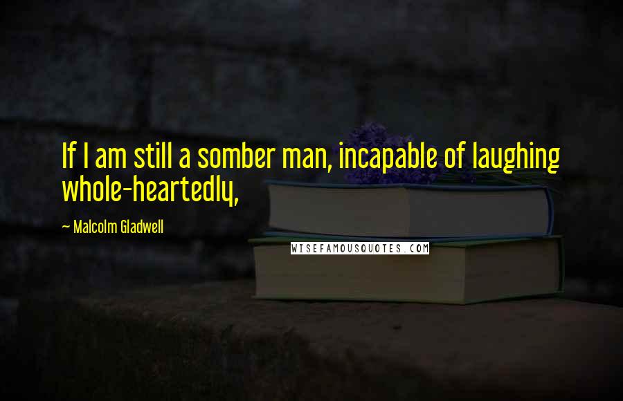 Malcolm Gladwell Quotes: If I am still a somber man, incapable of laughing whole-heartedly,