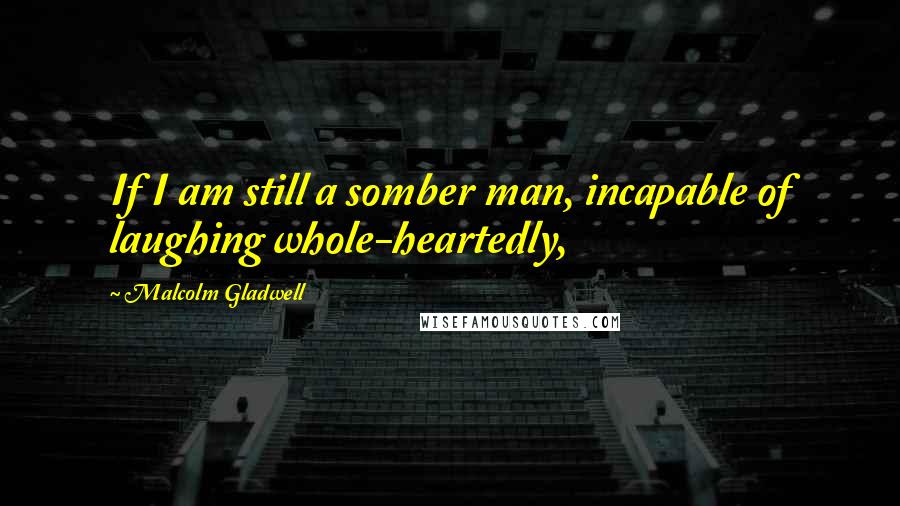 Malcolm Gladwell Quotes: If I am still a somber man, incapable of laughing whole-heartedly,