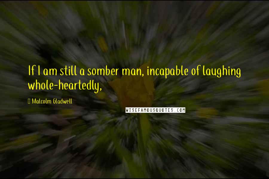 Malcolm Gladwell Quotes: If I am still a somber man, incapable of laughing whole-heartedly,