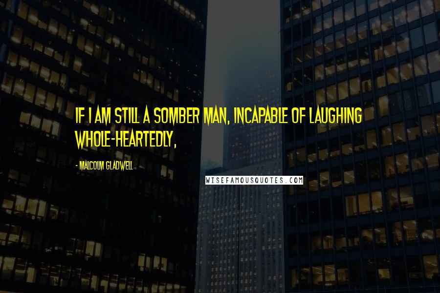 Malcolm Gladwell Quotes: If I am still a somber man, incapable of laughing whole-heartedly,