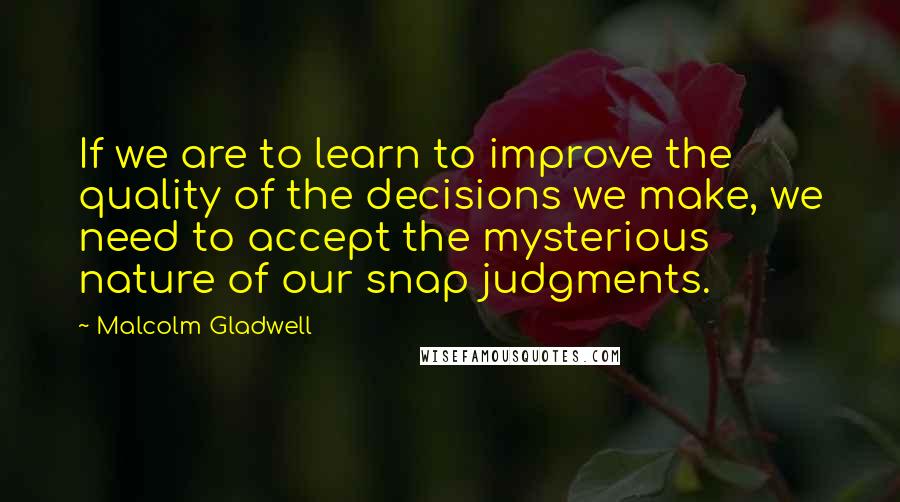 Malcolm Gladwell Quotes: If we are to learn to improve the quality of the decisions we make, we need to accept the mysterious nature of our snap judgments.