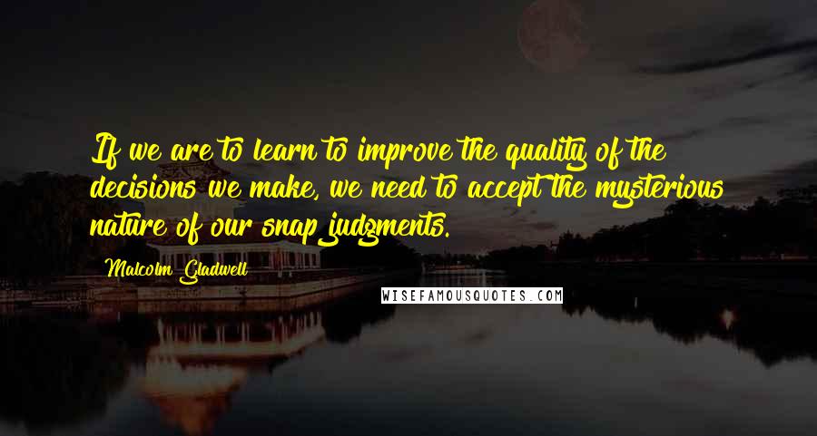 Malcolm Gladwell Quotes: If we are to learn to improve the quality of the decisions we make, we need to accept the mysterious nature of our snap judgments.