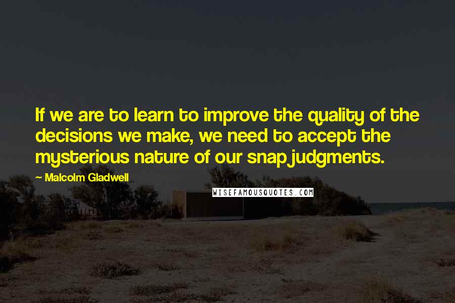 Malcolm Gladwell Quotes: If we are to learn to improve the quality of the decisions we make, we need to accept the mysterious nature of our snap judgments.