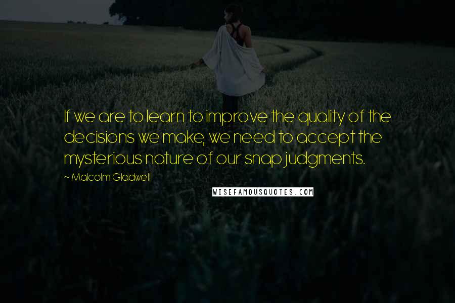 Malcolm Gladwell Quotes: If we are to learn to improve the quality of the decisions we make, we need to accept the mysterious nature of our snap judgments.