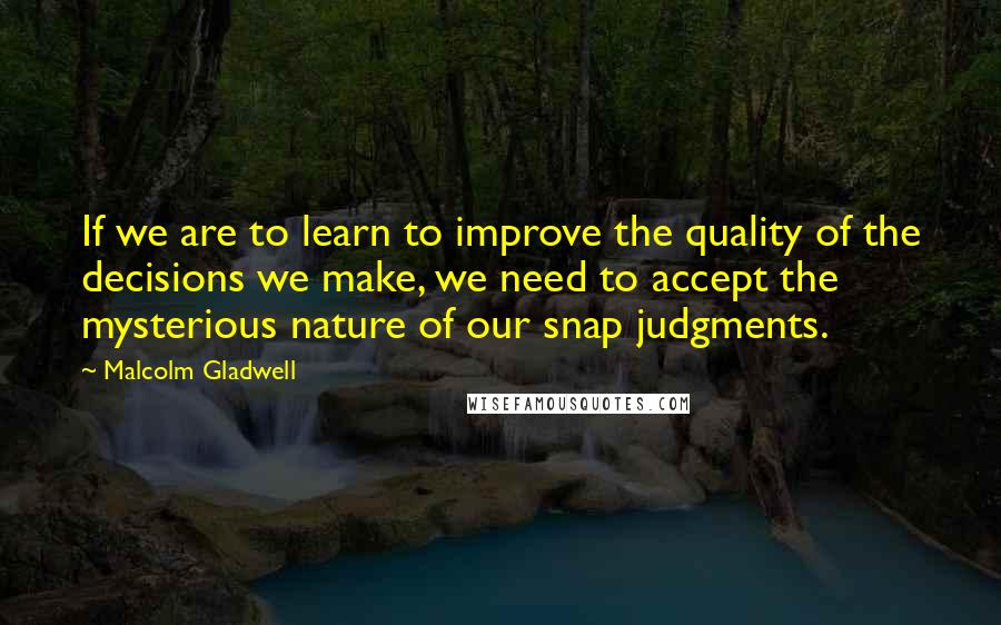 Malcolm Gladwell Quotes: If we are to learn to improve the quality of the decisions we make, we need to accept the mysterious nature of our snap judgments.