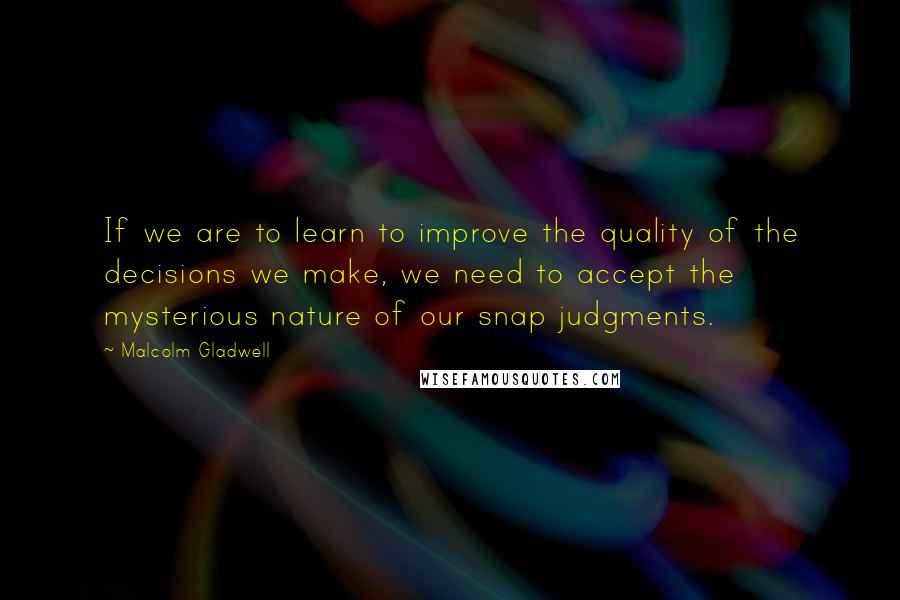 Malcolm Gladwell Quotes: If we are to learn to improve the quality of the decisions we make, we need to accept the mysterious nature of our snap judgments.