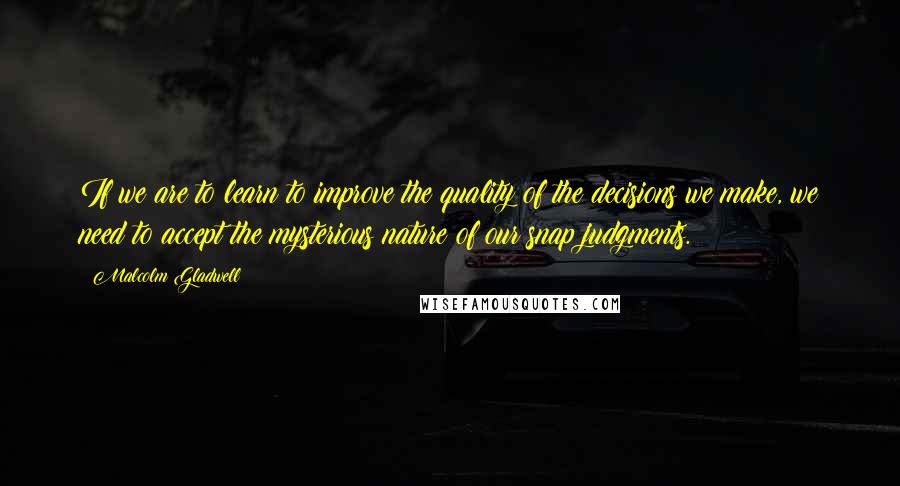 Malcolm Gladwell Quotes: If we are to learn to improve the quality of the decisions we make, we need to accept the mysterious nature of our snap judgments.