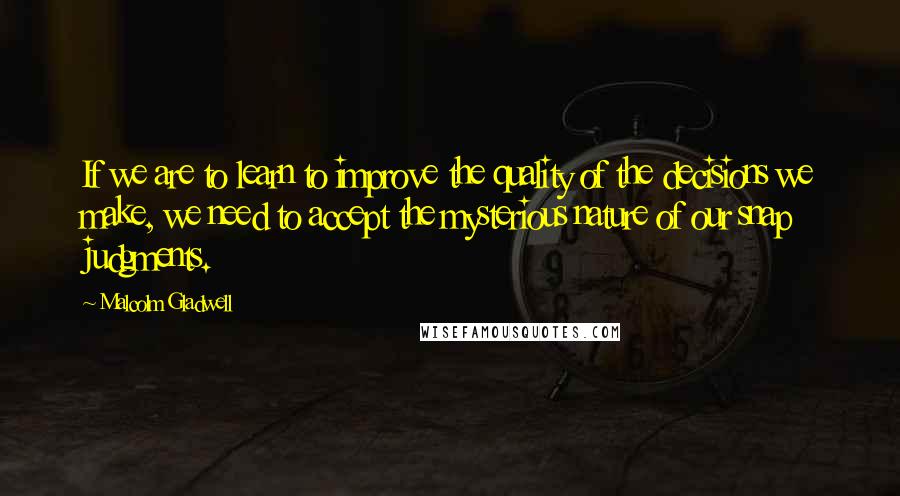 Malcolm Gladwell Quotes: If we are to learn to improve the quality of the decisions we make, we need to accept the mysterious nature of our snap judgments.