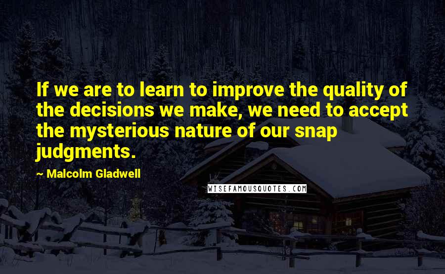 Malcolm Gladwell Quotes: If we are to learn to improve the quality of the decisions we make, we need to accept the mysterious nature of our snap judgments.