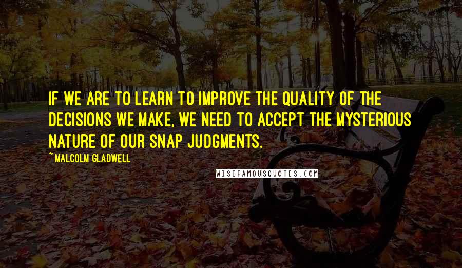 Malcolm Gladwell Quotes: If we are to learn to improve the quality of the decisions we make, we need to accept the mysterious nature of our snap judgments.