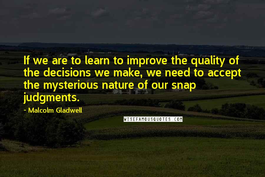 Malcolm Gladwell Quotes: If we are to learn to improve the quality of the decisions we make, we need to accept the mysterious nature of our snap judgments.