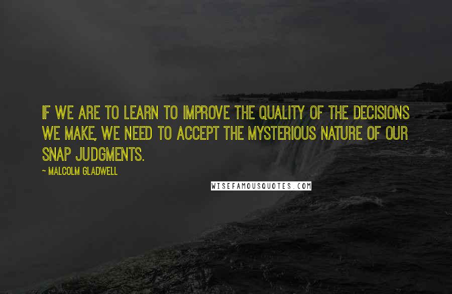 Malcolm Gladwell Quotes: If we are to learn to improve the quality of the decisions we make, we need to accept the mysterious nature of our snap judgments.