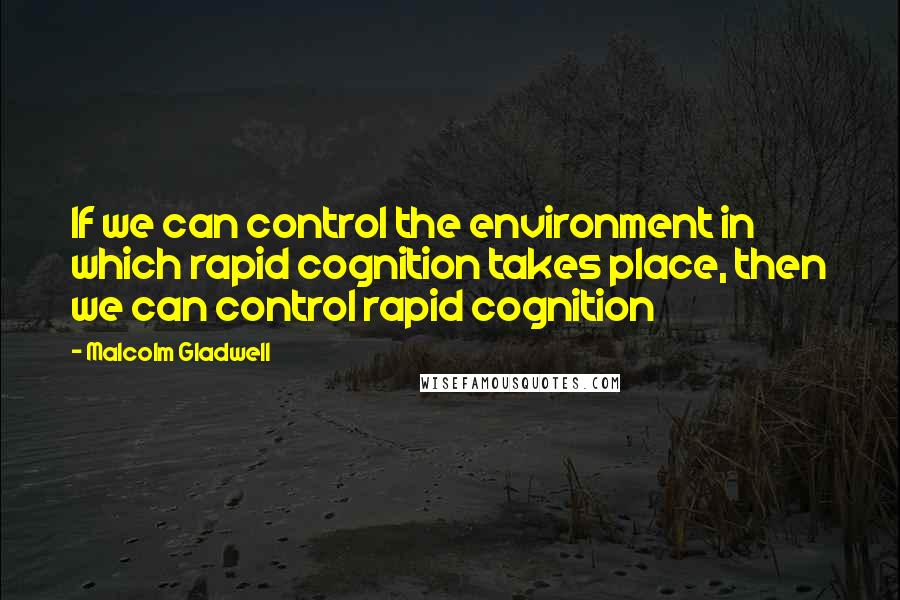 Malcolm Gladwell Quotes: If we can control the environment in which rapid cognition takes place, then we can control rapid cognition