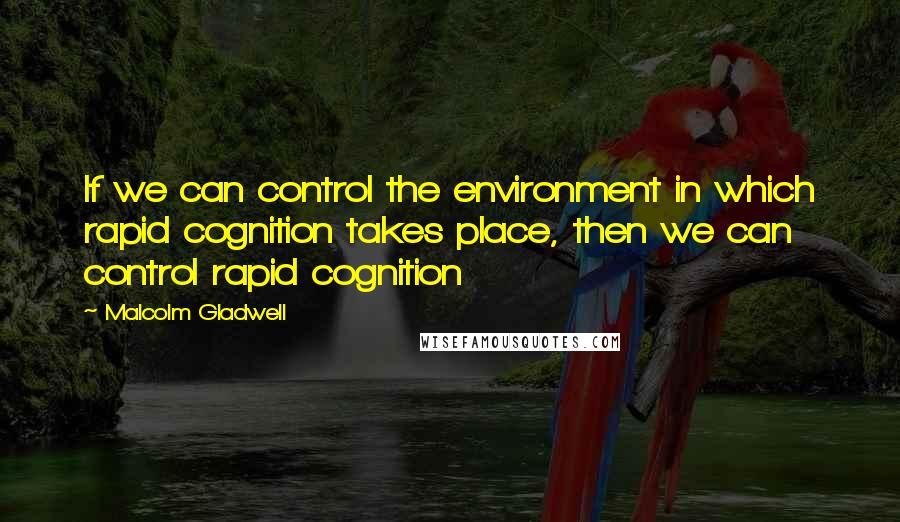 Malcolm Gladwell Quotes: If we can control the environment in which rapid cognition takes place, then we can control rapid cognition