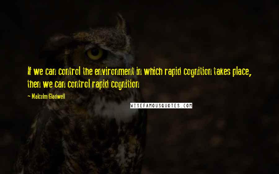 Malcolm Gladwell Quotes: If we can control the environment in which rapid cognition takes place, then we can control rapid cognition