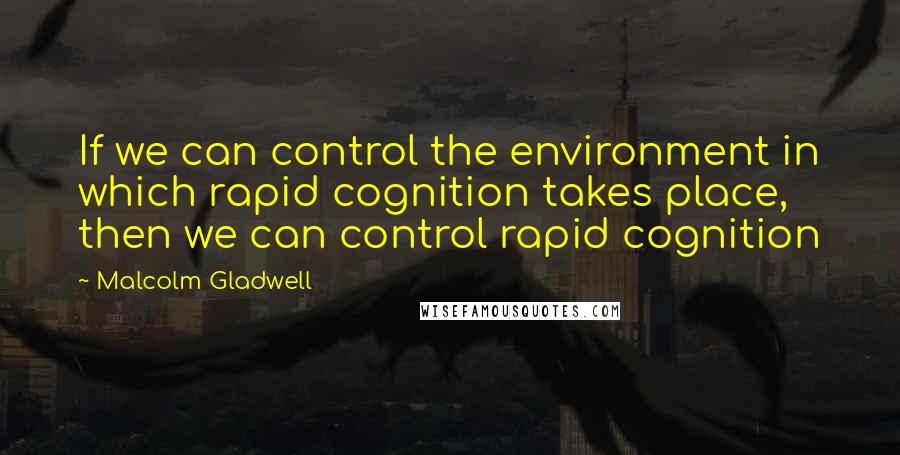 Malcolm Gladwell Quotes: If we can control the environment in which rapid cognition takes place, then we can control rapid cognition