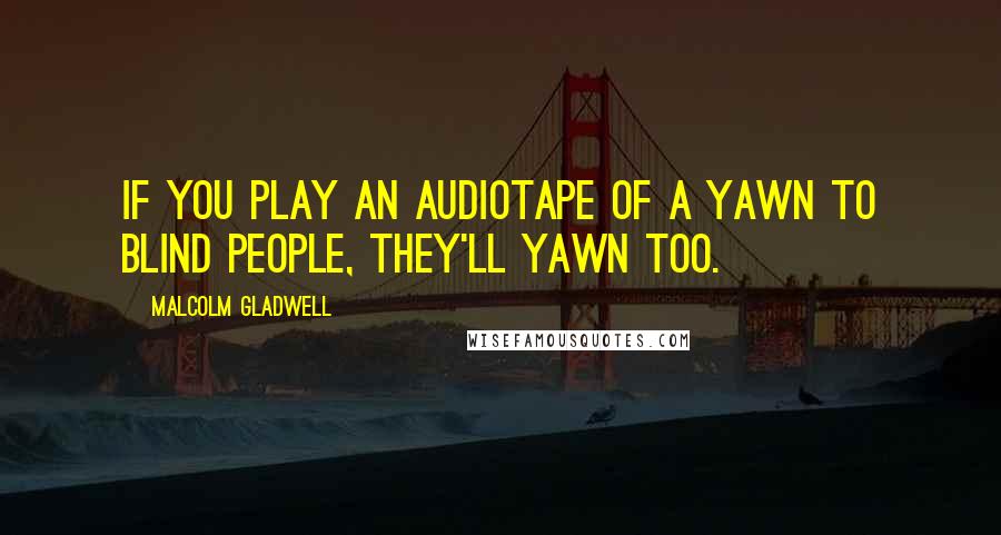 Malcolm Gladwell Quotes: If you play an audiotape of a yawn to blind people, they'll yawn too.