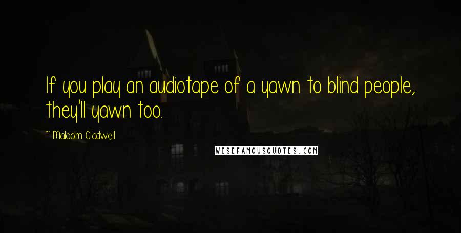 Malcolm Gladwell Quotes: If you play an audiotape of a yawn to blind people, they'll yawn too.